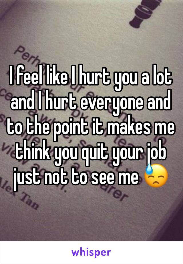 I feel like I hurt you a lot and I hurt everyone and to the point it makes me think you quit your job just not to see me 😓