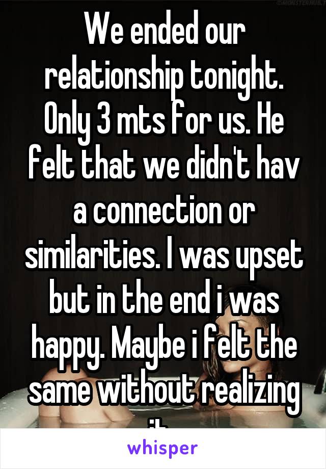 We ended our relationship tonight. Only 3 mts for us. He felt that we didn't hav a connection or similarities. I was upset but in the end i was happy. Maybe i felt the same without realizing it. 