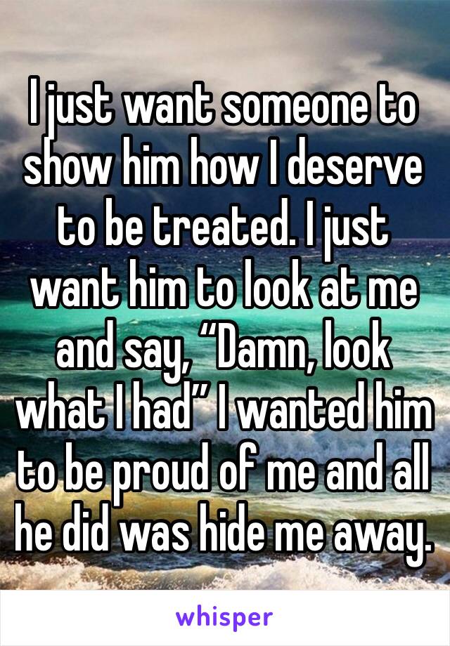 I just want someone to show him how I deserve to be treated. I just want him to look at me and say, “Damn, look what I had” I wanted him to be proud of me and all he did was hide me away. 