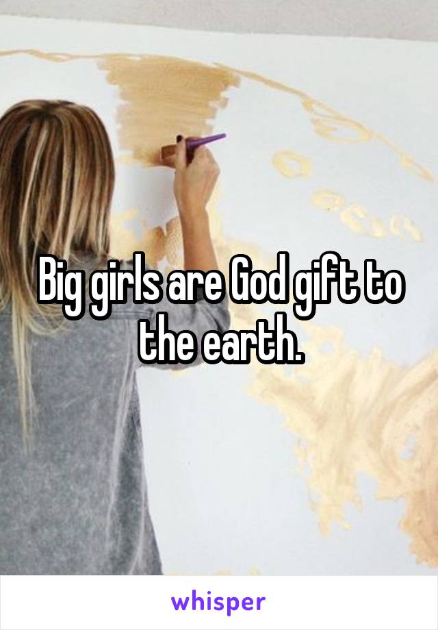 Big girls are God gift to the earth.