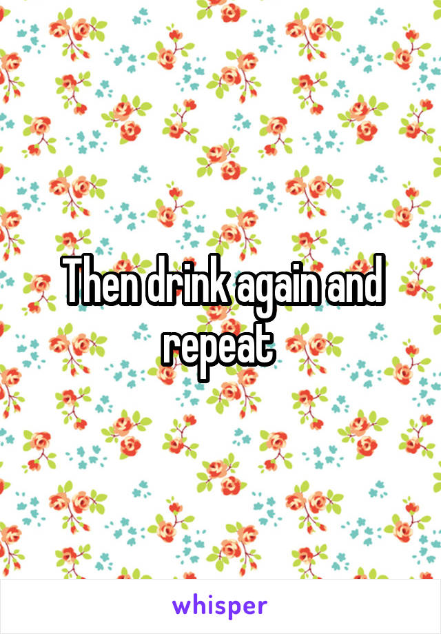 Then drink again and repeat 