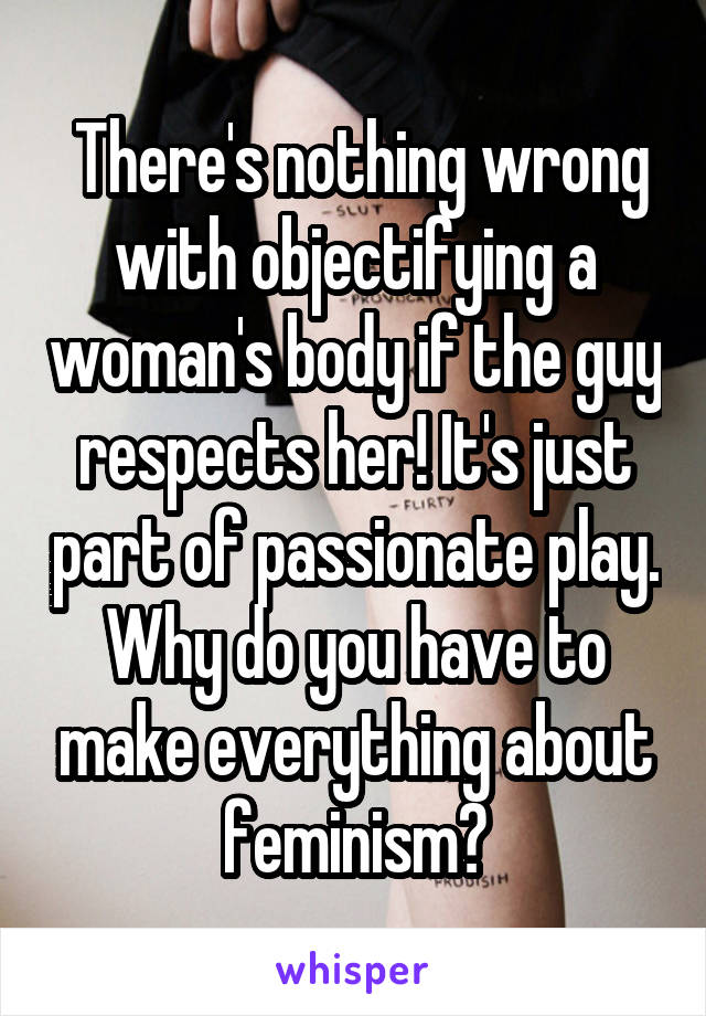  There's nothing wrong with objectifying a woman's body if the guy respects her! It's just part of passionate play. Why do you have to make everything about feminism?