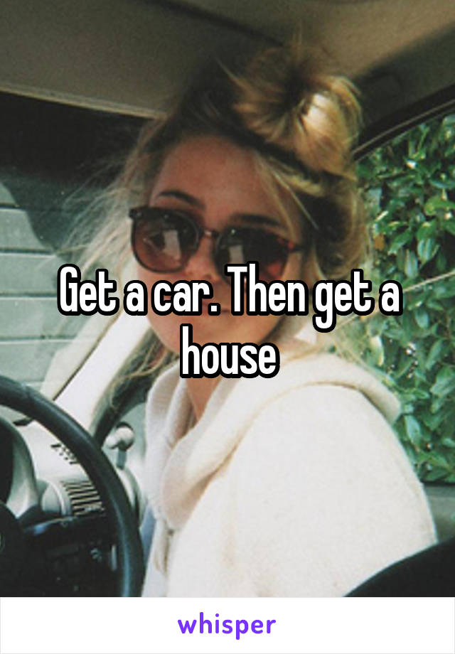 Get a car. Then get a house