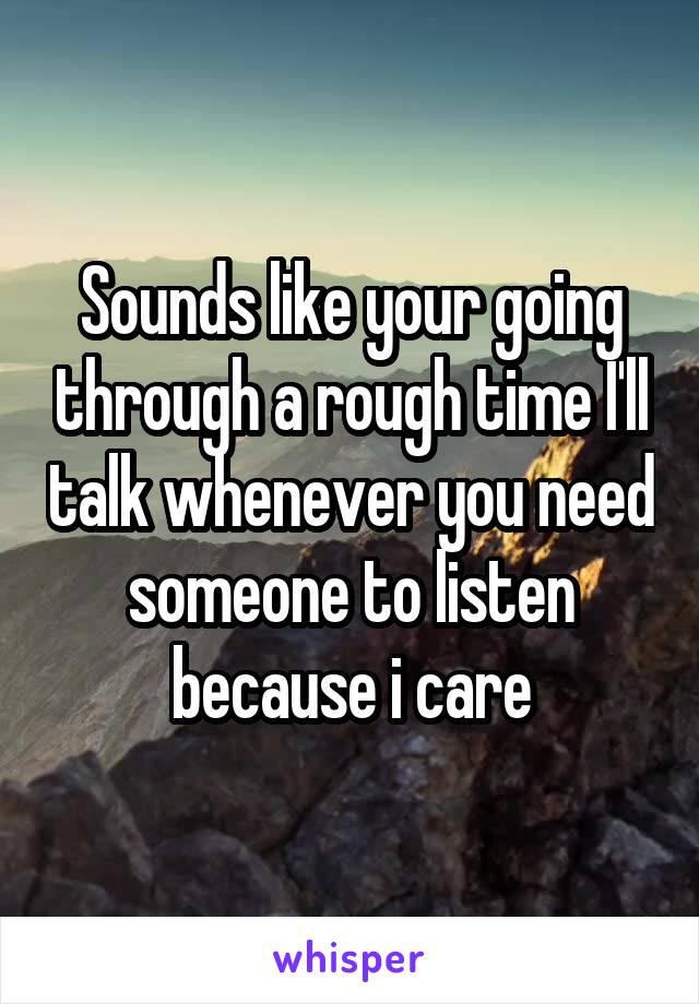 Sounds like your going through a rough time I'll talk whenever you need someone to listen because i care