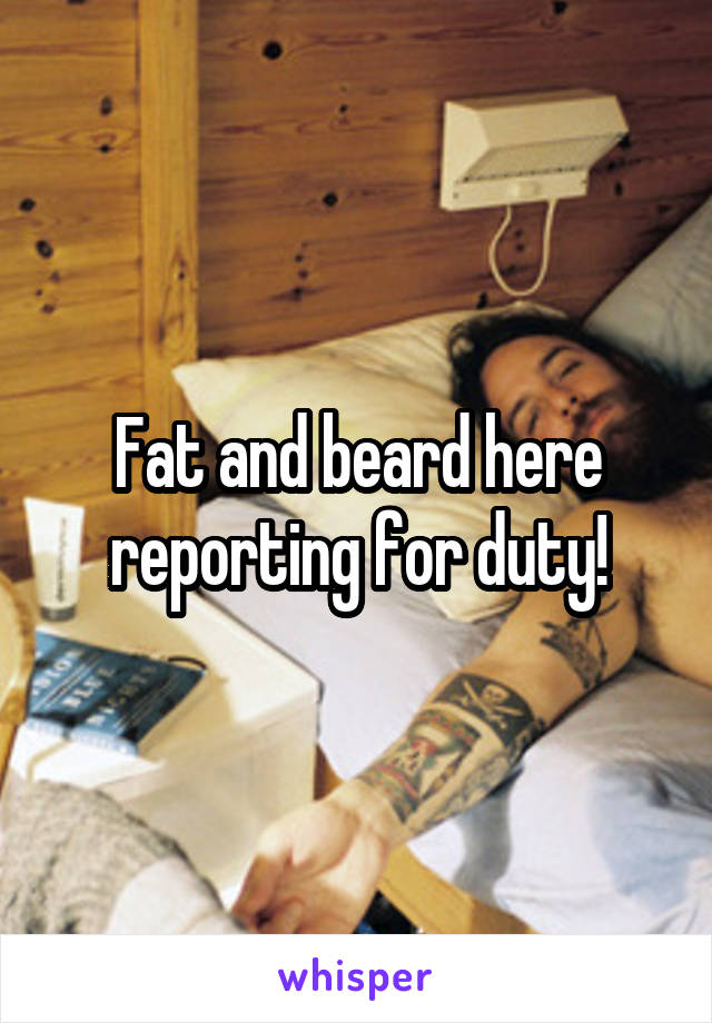 Fat and beard here reporting for duty!