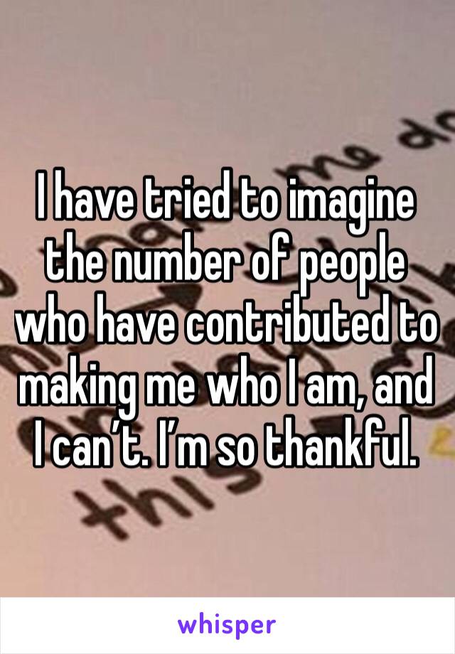 I have tried to imagine the number of people who have contributed to making me who I am, and I can’t. I’m so thankful.