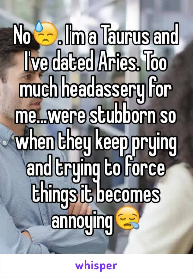 No😓. I'm a Taurus and I've dated Aries. Too much headassery for me...were stubborn so when they keep prying and trying to force things it becomes annoying😪