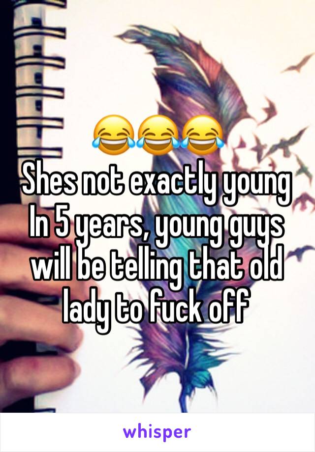 😂😂😂
Shes not exactly young 
In 5 years, young guys will be telling that old lady to fuck off