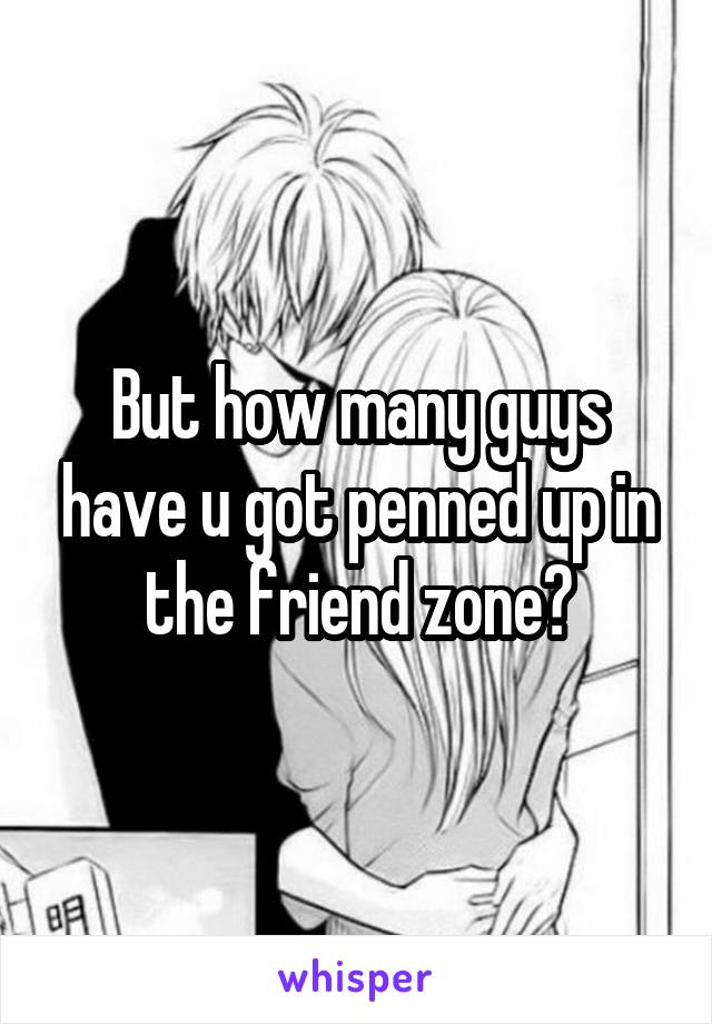But how many guys have u got penned up in the friend zone?