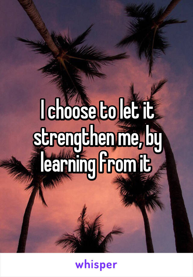 I choose to let it strengthen me, by learning from it 