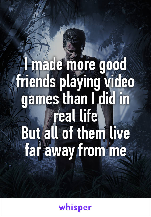 I made more good friends playing video games than I did in real life
But all of them live far away from me