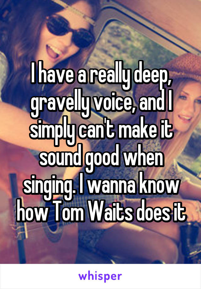 I have a really deep, gravelly voice, and I simply can't make it sound good when singing. I wanna know how Tom Waits does it