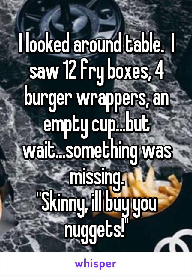 I looked around table.  I saw 12 fry boxes, 4 burger wrappers, an empty cup...but wait...something was missing.
"Skinny, ill buy you nuggets!"