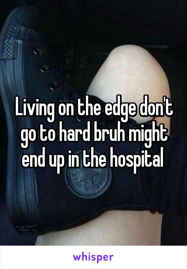 Living on the edge don't go to hard bruh might end up in the hospital 