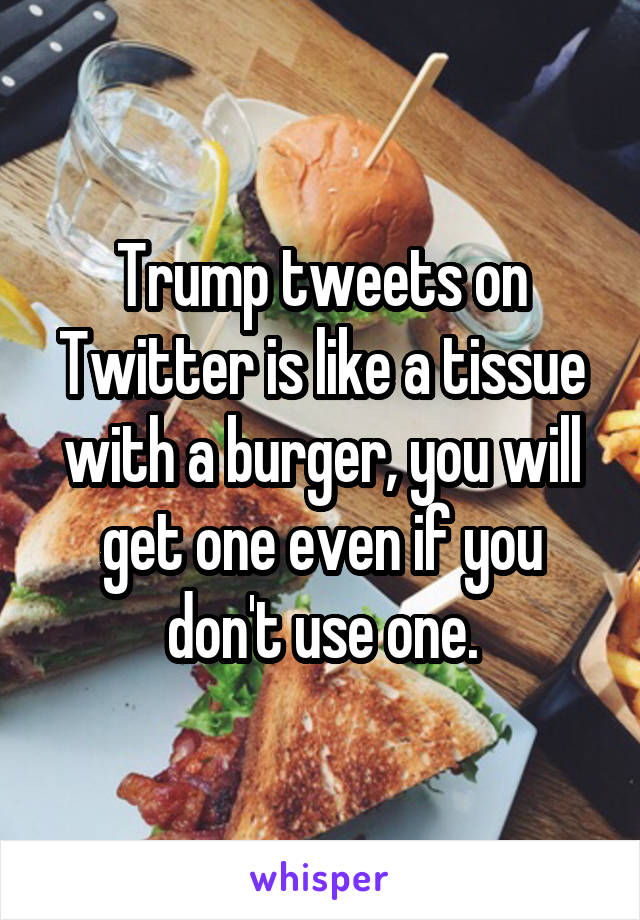 Trump tweets on Twitter is like a tissue with a burger, you will get one even if you don't use one.