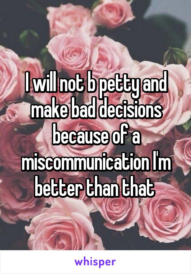 I will not b petty and make bad decisions because of a miscommunication I'm better than that 