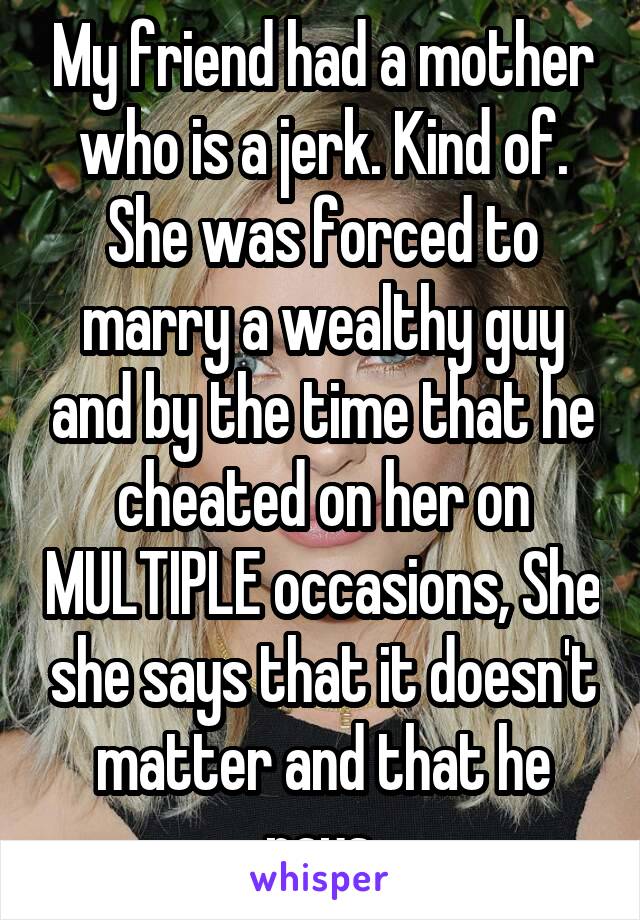 My friend had a mother who is a jerk. Kind of. She was forced to marry a wealthy guy and by the time that he cheated on her on MULTIPLE occasions, She she says that it doesn't matter and that he pays.
