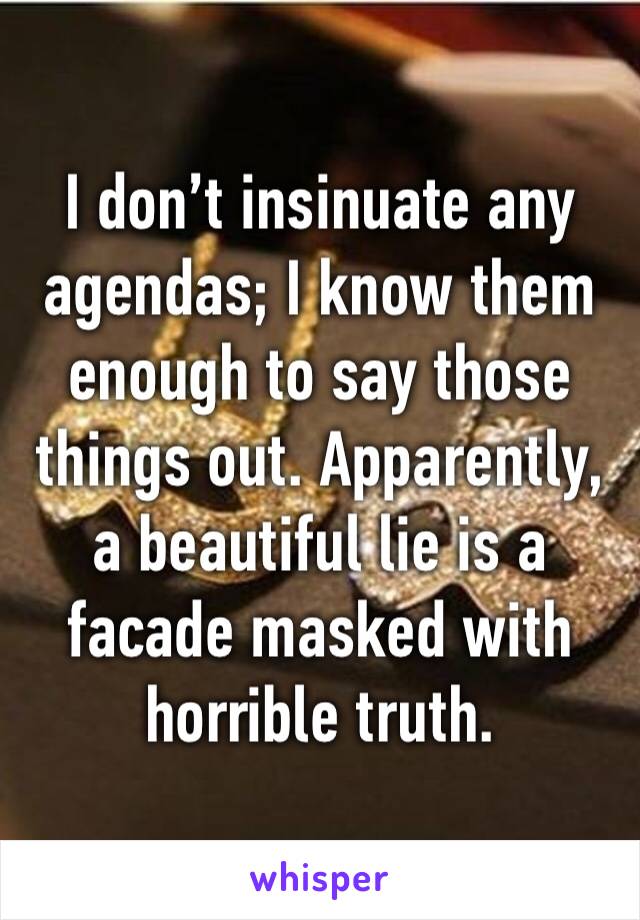 I don’t insinuate any agendas; I know them enough to say those things out. Apparently, a beautiful lie is a facade masked with horrible truth. 