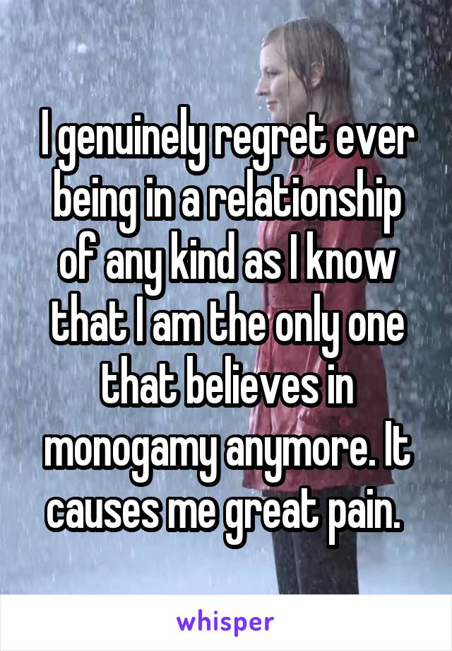 I genuinely regret ever being in a relationship of any kind as I know that I am the only one that believes in monogamy anymore. It causes me great pain. 