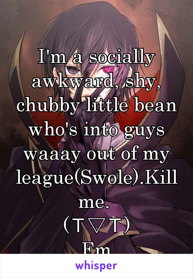 I'm a socially awkward, shy, chubby little bean who's into guys waaay out of my league(Swole).Kill me. 
(Ｔ▽Ｔ)
Fm