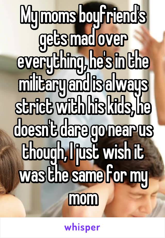My moms boyfriend's gets mad over everything, he's in the military and is always strict with his kids, he doesn't dare go near us though, I just wish it was the same for my mom
