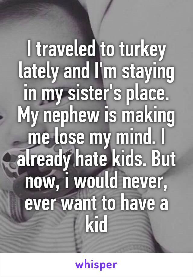 I traveled to turkey lately and I'm staying in my sister's place. My nephew is making me lose my mind. I already hate kids. But now, i would never, ever want to have a kid