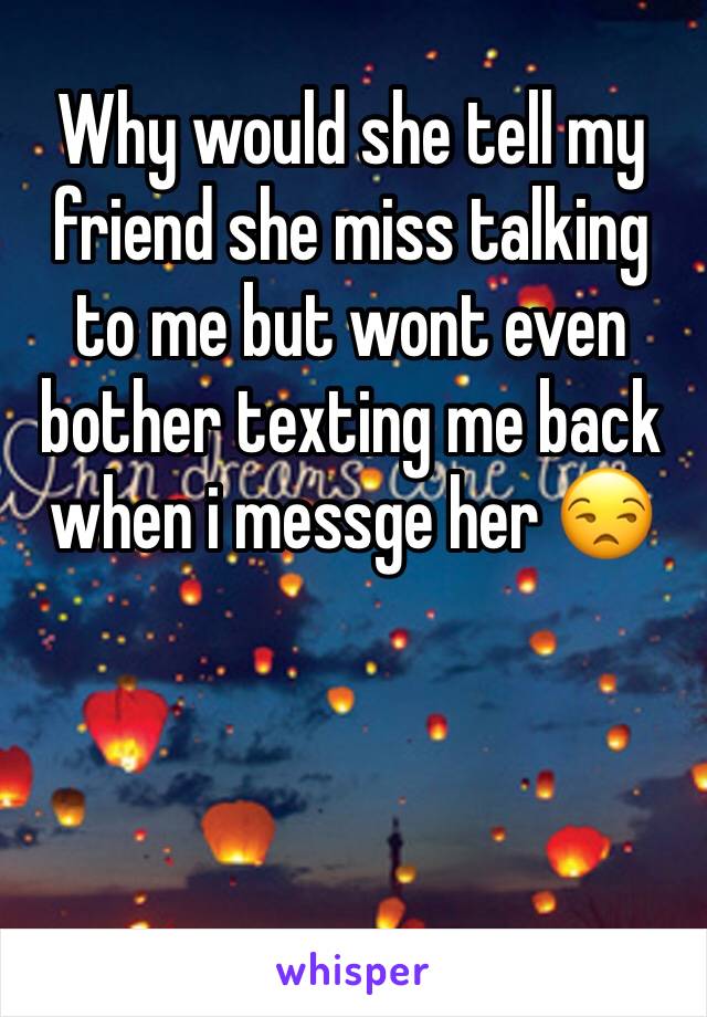 Why would she tell my friend she miss talking to me but wont even bother texting me back when i messge her 😒