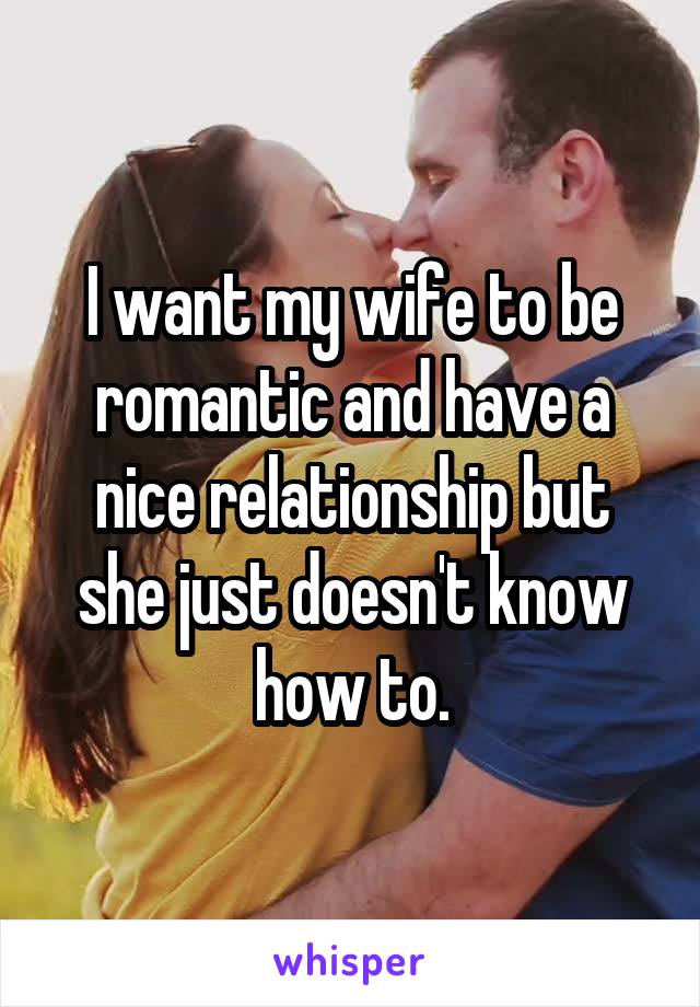 I want my wife to be romantic and have a nice relationship but she just doesn't know how to.