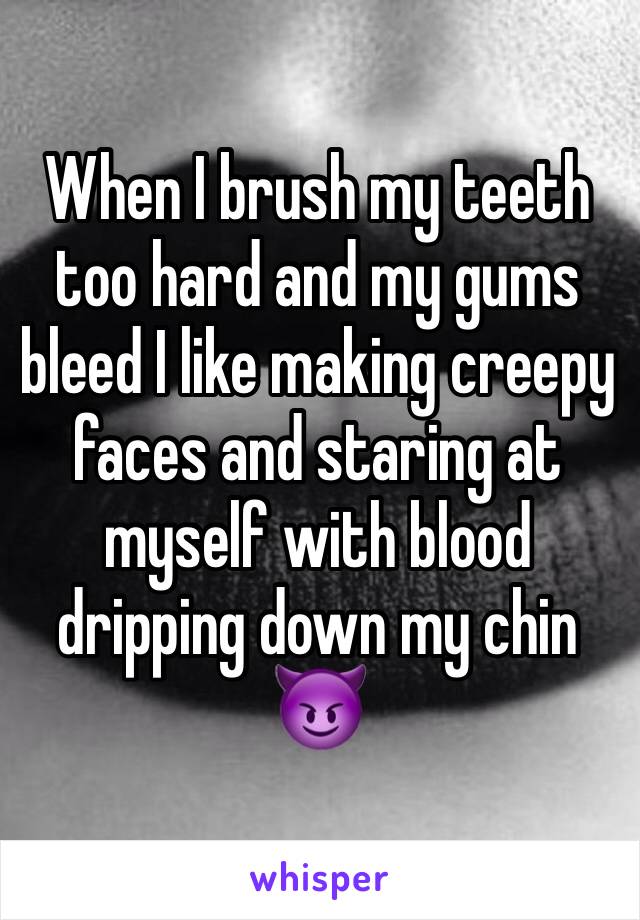 When I brush my teeth too hard and my gums bleed I like making creepy faces and staring at myself with blood dripping down my chin 😈