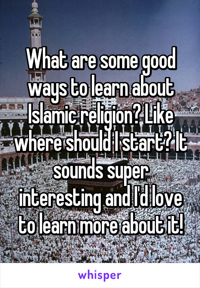 What are some good ways to learn about Islamic religion? Like where should I start? It sounds super interesting and I'd love to learn more about it!