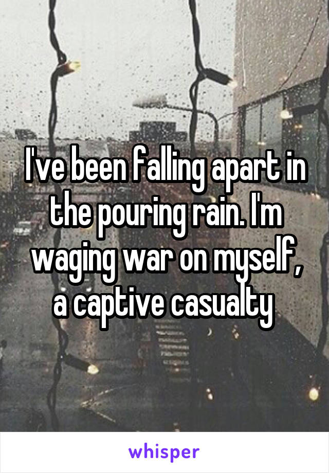 I've been falling apart in the pouring rain. I'm waging war on myself, a captive casualty 