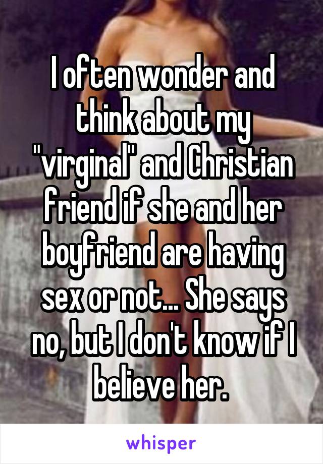 I often wonder and think about my "virginal" and Christian friend if she and her boyfriend are having sex or not... She says no, but I don't know if I believe her. 