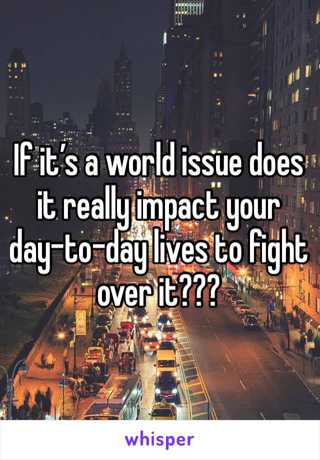If it’s a world issue does it really impact your day-to-day lives to fight over it???