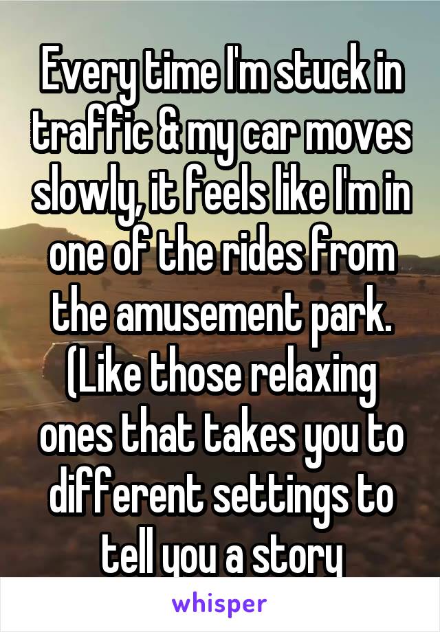 Every time I'm stuck in traffic & my car moves slowly, it feels like I'm in one of the rides from the amusement park. (Like those relaxing ones that takes you to different settings to tell you a story