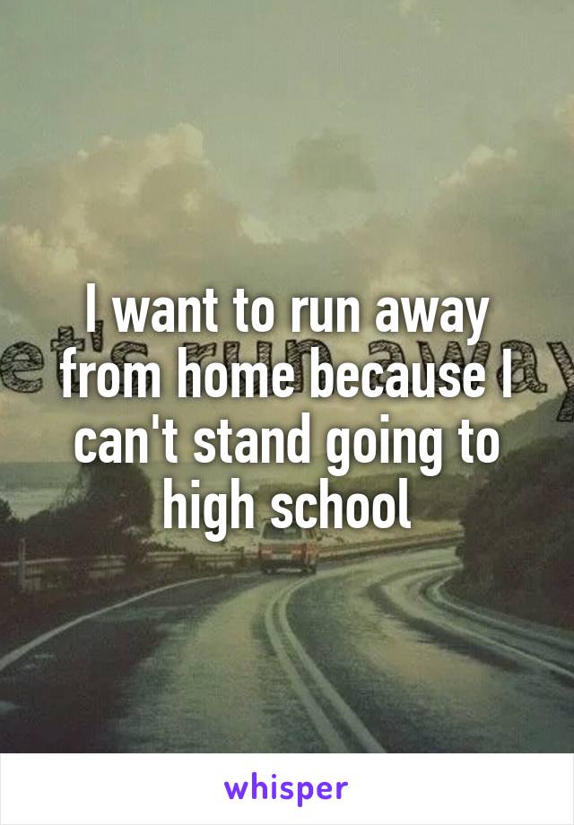 I want to run away from home because I can't stand going to high school