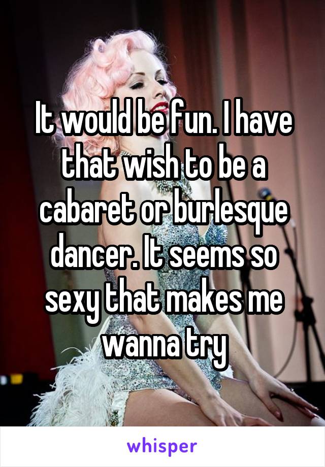 It would be fun. I have that wish to be a cabaret or burlesque dancer. It seems so sexy that makes me wanna try
