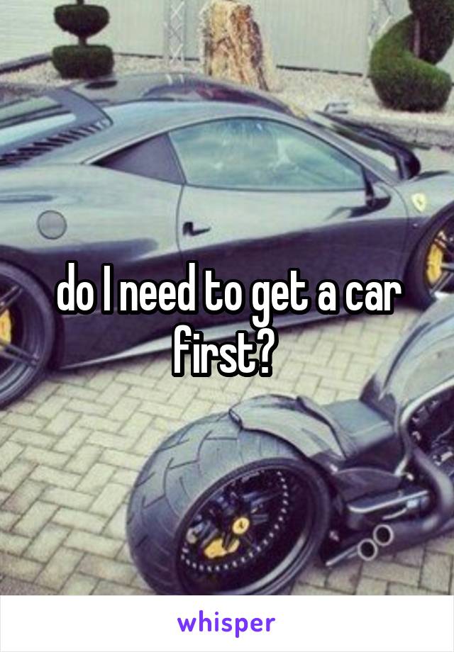 do I need to get a car first? 