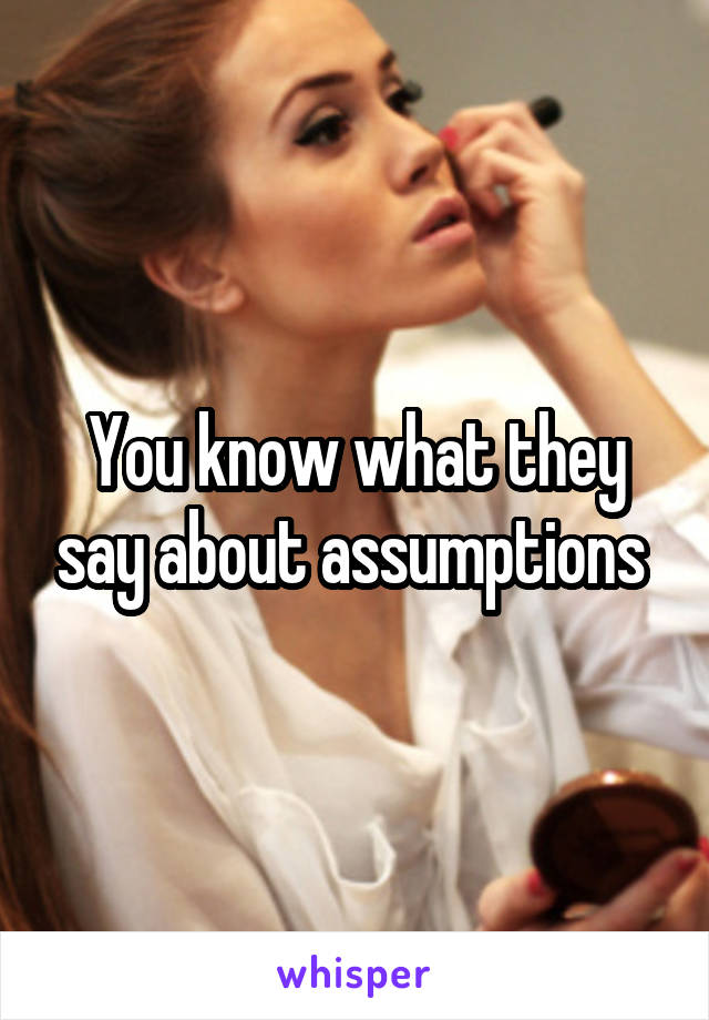 You know what they say about assumptions 