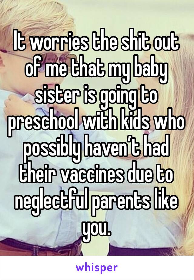 It worries the shit out of me that my baby sister is going to preschool with kids who possibly haven’t had their vaccines due to neglectful parents like you.