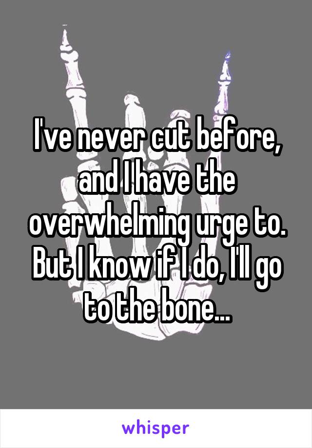I've never cut before, and I have the overwhelming urge to. But I know if I do, I'll go to the bone...