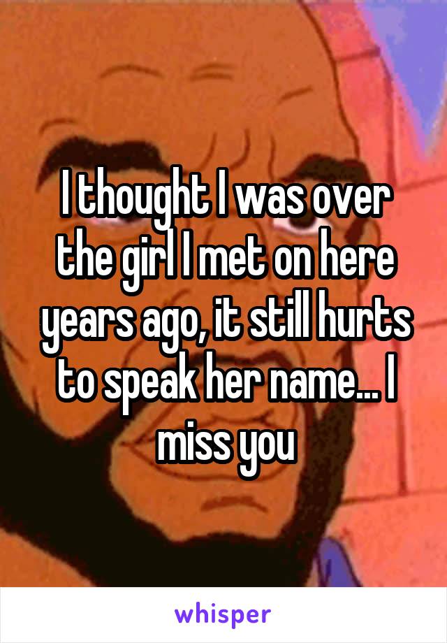 I thought I was over the girl I met on here years ago, it still hurts to speak her name... I miss you