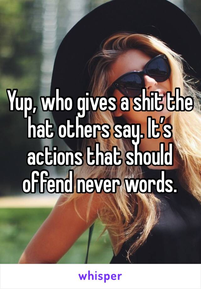 Yup, who gives a shit the hat others say. It’s actions that should offend never words. 