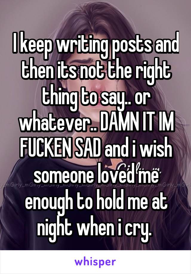 I keep writing posts and then its not the right thing to say.. or whatever.. DAMN IT IM FUCKEN SAD and i wish someone loved me enough to hold me at night when i cry. 