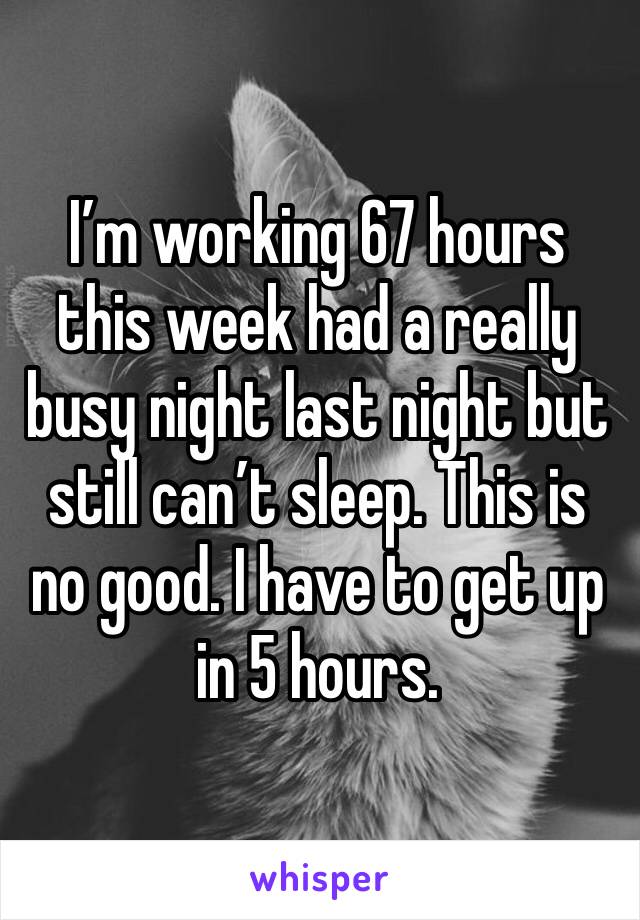 I’m working 67 hours this week had a really busy night last night but still can’t sleep. This is no good. I have to get up in 5 hours.