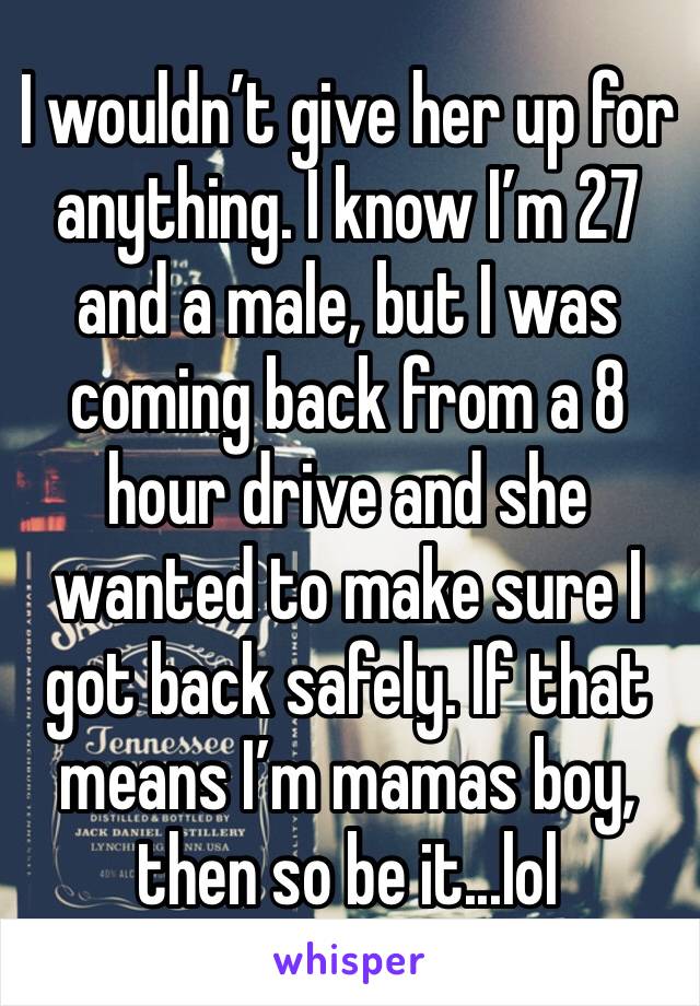 I wouldn’t give her up for anything. I know I’m 27 and a male, but I was coming back from a 8 hour drive and she wanted to make sure I got back safely. If that means I’m mamas boy, then so be it...lol