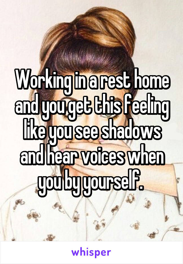 Working in a rest home and you get this feeling like you see shadows and hear voices when you by yourself. 