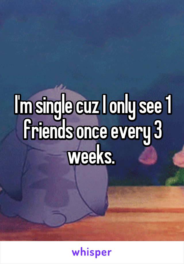 I'm single cuz I only see 1 friends once every 3 weeks. 