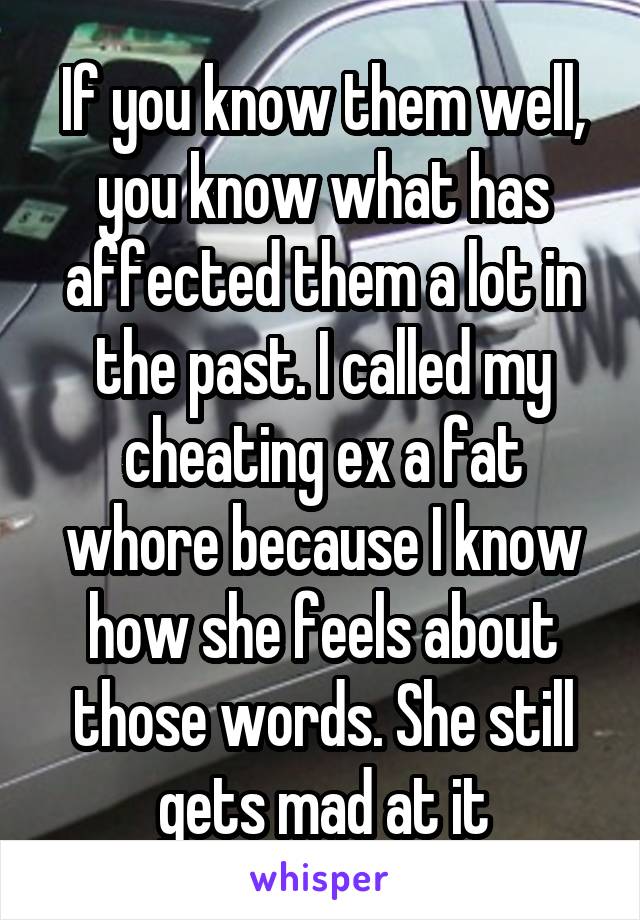 If you know them well, you know what has affected them a lot in the past. I called my cheating ex a fat whore because I know how she feels about those words. She still gets mad at it