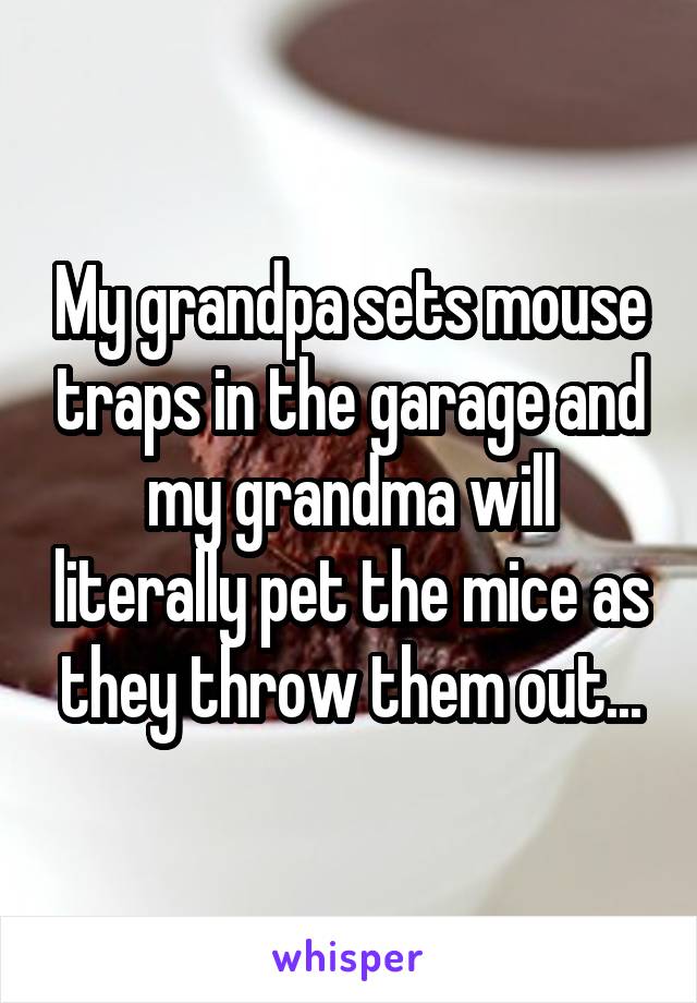 My grandpa sets mouse traps in the garage and my grandma will literally pet the mice as they throw them out...