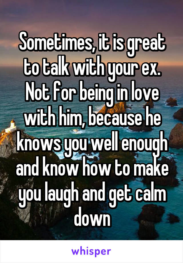 Sometimes, it is great to talk with your ex.
Not for being in love with him, because he knows you well enough and know how to make you laugh and get calm down
